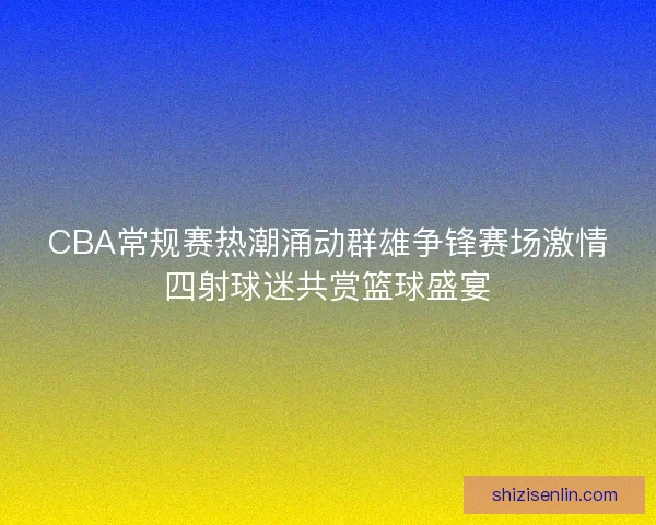 CBA常规赛热潮涌动群雄争锋赛场激情四射球迷共赏篮球盛宴
